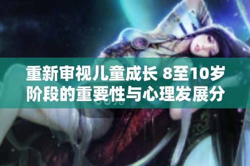 重新审视儿童成长 8至10岁阶段的重要性与心理发展分析