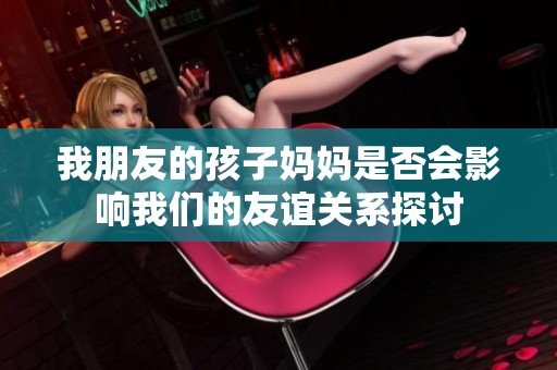 我朋友的孩子妈妈是否会影响我们的友谊关系探讨