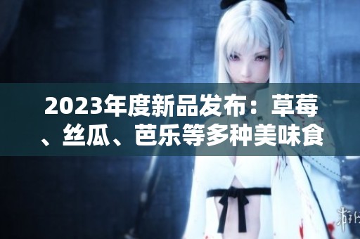 2023年度新品发布：草莓、丝瓜、芭乐等多种美味食材亮相
