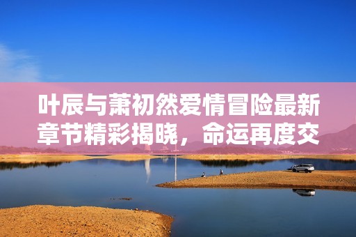 叶辰与萧初然爱情冒险最新章节精彩揭晓，命运再度交织