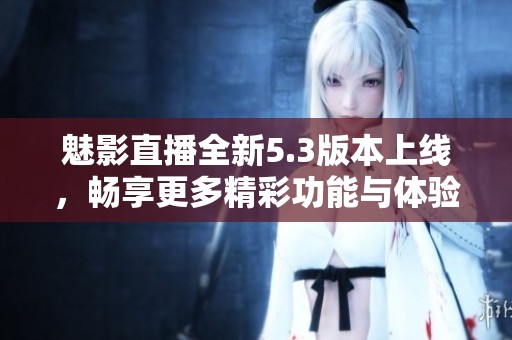 魅影直播全新5.3版本上线，畅享更多精彩功能与体验
