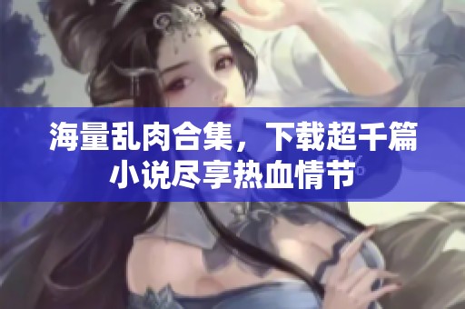 海量乱肉合集，下载超千篇小说尽享热血情节