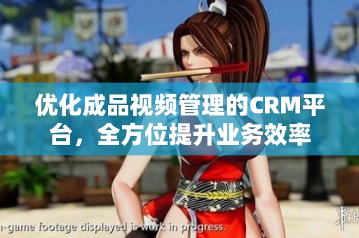 优化成品视频管理的CRM平台，全方位提升业务效率