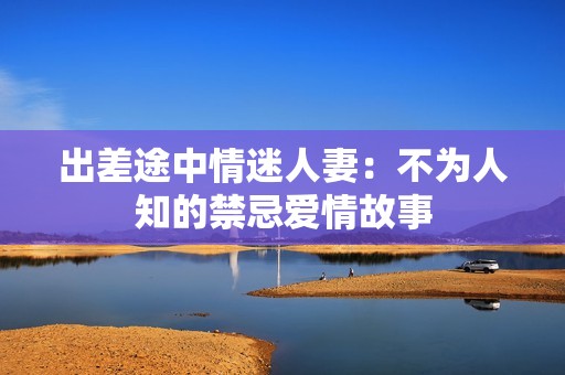 出差途中情迷人妻：不为人知的禁忌爱情故事