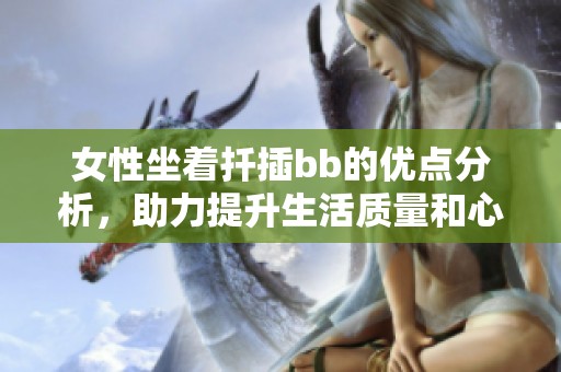 女性坐着扦插bb的优点分析，助力提升生活质量和心情愉悦