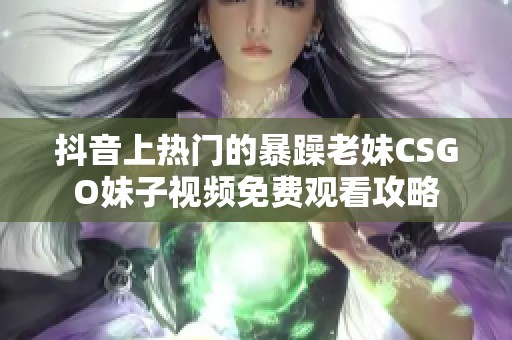抖音上热门的暴躁老妹CSGO妹子视频免费观看攻略