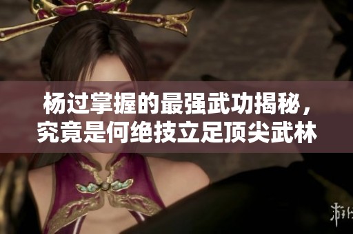 杨过掌握的最强武功揭秘，究竟是何绝技立足顶尖武林