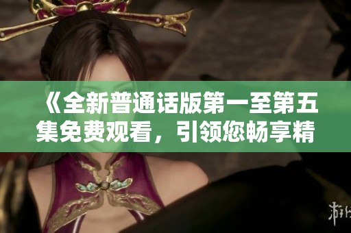 《全新普通话版第一至第五集免费观看，引领您畅享精彩故事》