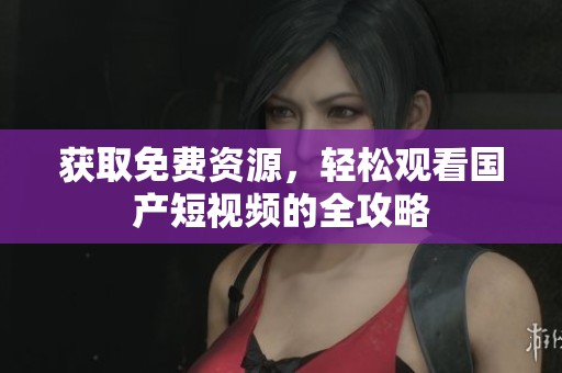 获取免费资源，轻松观看国产短视频的全攻略