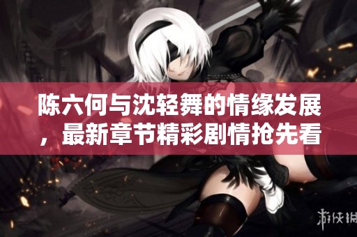 陈六何与沈轻舞的情缘发展，最新章节精彩剧情抢先看