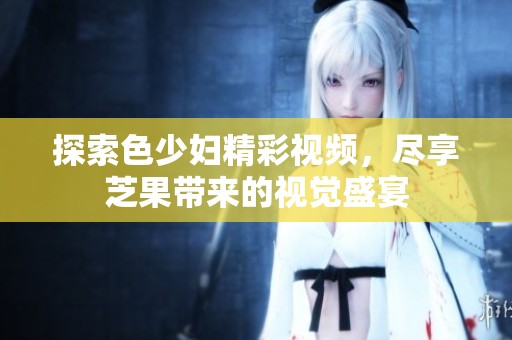 探索色少妇精彩视频，尽享芝果带来的视觉盛宴