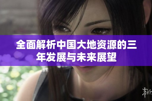 全面解析中国大地资源的三年发展与未来展望