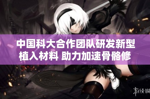 中国科大合作团队研发新型植入材料 助力加速骨骼修复进程