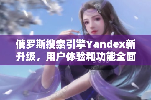 俄罗斯搜索引擎Yandex新升级，用户体验和功能全面提升