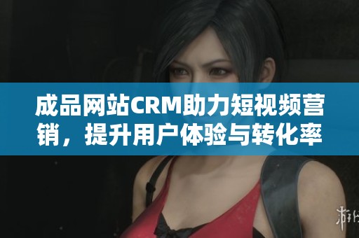 成品网站CRM助力短视频营销，提升用户体验与转化率