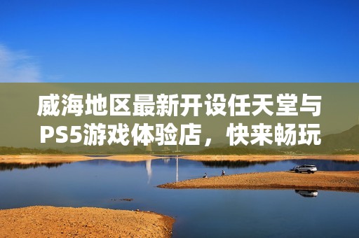 威海地区最新开设任天堂与PS5游戏体验店，快来畅玩热门游戏！