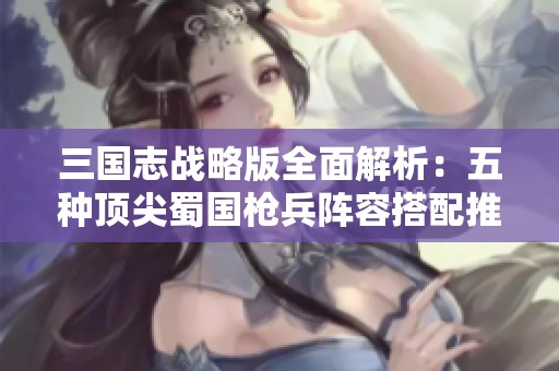 三国志战略版全面解析：五种顶尖蜀国枪兵阵容搭配推荐