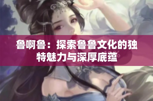 鲁啊鲁：探索鲁鲁文化的独特魅力与深厚底蕴