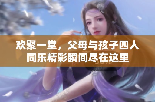欢聚一堂，父母与孩子四人同乐精彩瞬间尽在这里