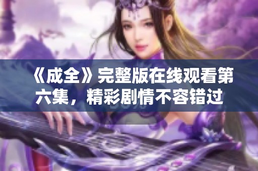 《成全》完整版在线观看第六集，精彩剧情不容错过