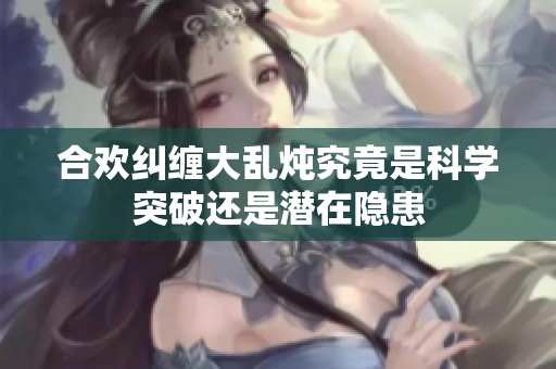 合欢纠缠大乱炖究竟是科学突破还是潜在隐患