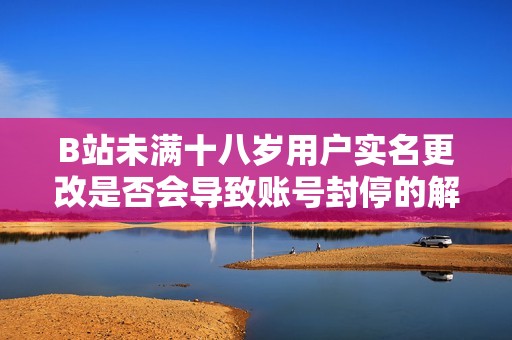 B站未满十八岁用户实名更改是否会导致账号封停的解析