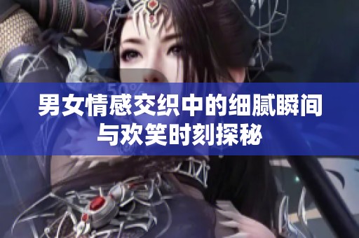 男女情感交织中的细腻瞬间与欢笑时刻探秘