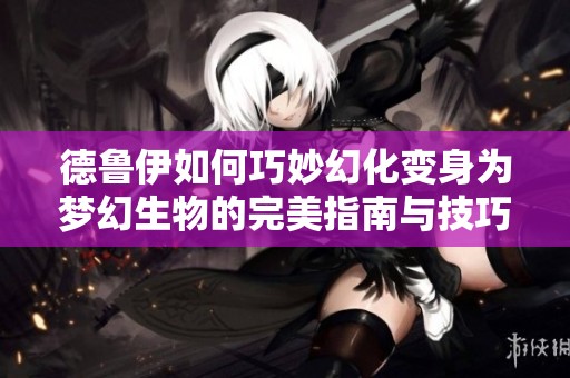 德鲁伊如何巧妙幻化变身为梦幻生物的完美指南与技巧分享