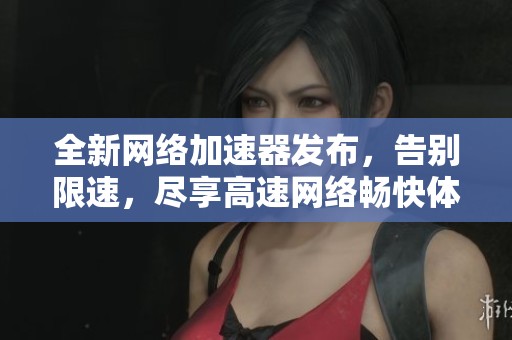 全新网络加速器发布，告别限速，尽享高速网络畅快体验