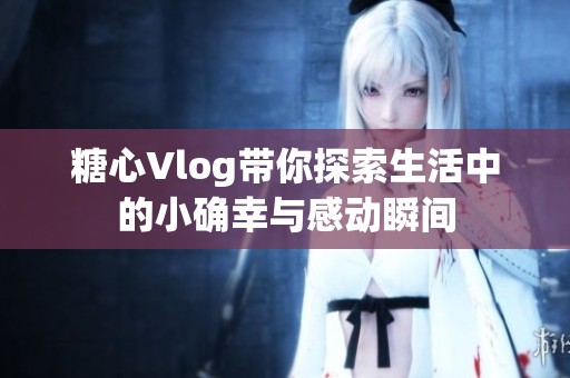 糖心Vlog带你探索生活中的小确幸与感动瞬间