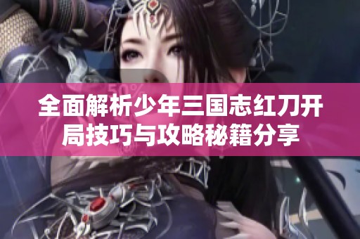 全面解析少年三国志红刀开局技巧与攻略秘籍分享