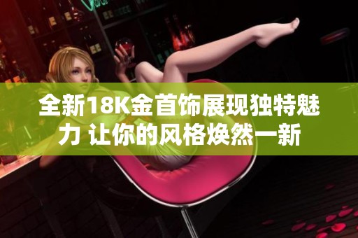 全新18K金首饰展现独特魅力 让你的风格焕然一新