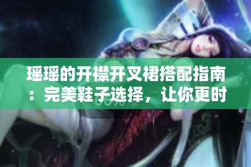 瑶瑶的开襟开叉裙搭配指南：完美鞋子选择，让你更时尚