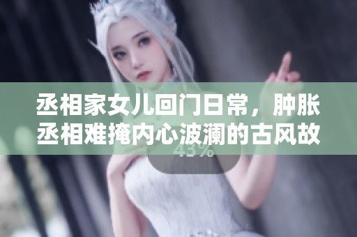 丞相家女儿回门日常，肿胀丞相难掩内心波澜的古风故事