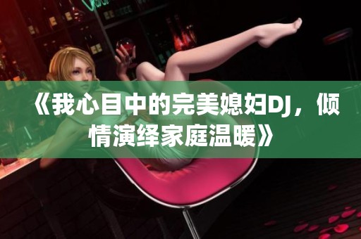《我心目中的完美媳妇DJ，倾情演绎家庭温暖》