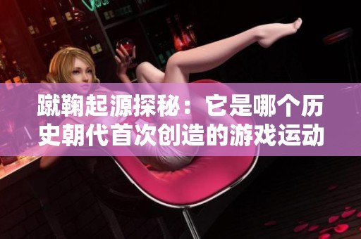 蹴鞠起源探秘：它是哪个历史朝代首次创造的游戏运动