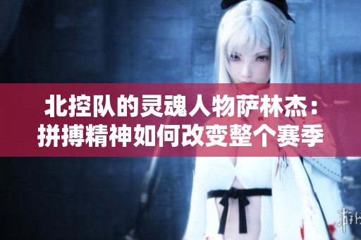 北控队的灵魂人物萨林杰：拼搏精神如何改变整个赛季格局