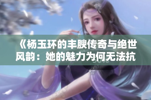 《杨玉环的丰腴传奇与绝世风韵：她的魅力为何无法抗拒》