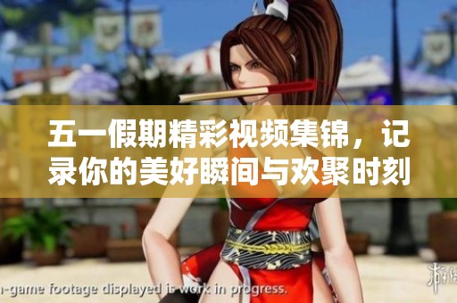 五一假期精彩视频集锦，记录你的美好瞬间与欢聚时刻