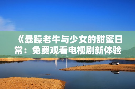 《暴躁老牛与少女的甜蜜日常：免费观看电视剧新体验》