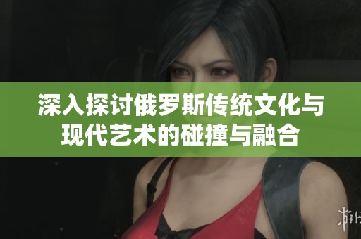 深入探讨俄罗斯传统文化与现代艺术的碰撞与融合