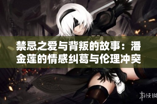禁忌之爱与背叛的故事：潘金莲的情感纠葛与伦理冲突