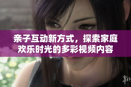 亲子互动新方式，探索家庭欢乐时光的多彩视频内容