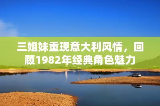 三姐妹重现意大利风情，回顾1982年经典角色魅力