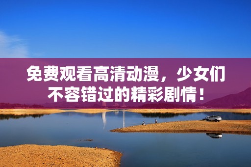 免费观看高清动漫，少女们不容错过的精彩剧情！
