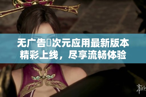 无广告囧次元应用最新版本精彩上线，尽享流畅体验