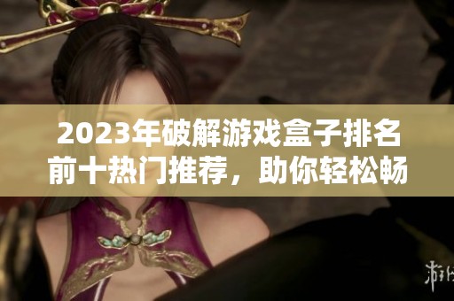 2023年破解游戏盒子排名前十热门推荐，助你轻松畅玩游戏世界