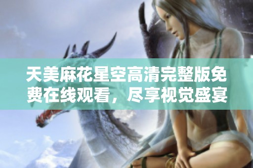 天美麻花星空高清完整版免费在线观看，尽享视觉盛宴