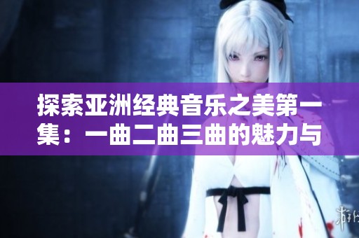 探索亚洲经典音乐之美第一集：一曲二曲三曲的魅力与传承