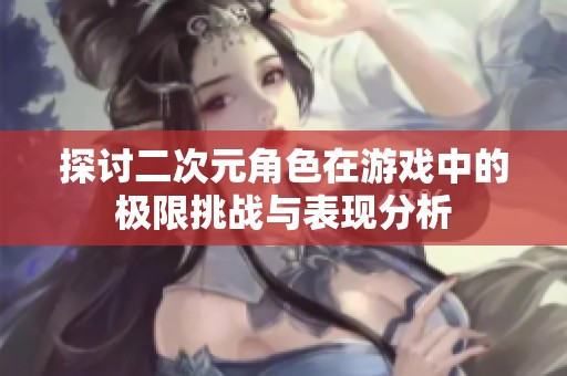 探讨二次元角色在游戏中的极限挑战与表现分析